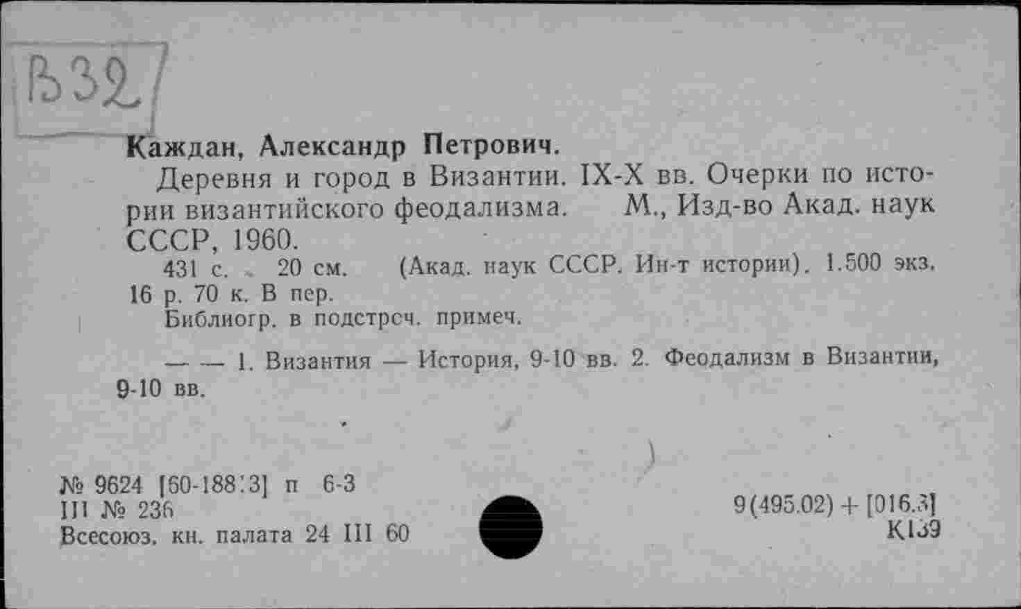 ﻿!Ш7
Каждан, Александр Петрович.
Деревня и город в Византии. IX-X вв. Очерки по истории византийского феодализма. М., Изд-во Акад, наук СССР, 1960.
431 с. 20 см. (Акад, наук СССР. Ин-т истории). 1.500 экз.
16 р. 70 к. В пер.
Библиогр. в подстрсч. примеч.
— — 1. Византия — История, 9-10 вв. 2. Феодализм в Византии, 9-Ю вв.
)
№ 9624 [бО-188'.З] п 6-3
III № 236
Всесоюз. кн. палата 24 III 60
9(495.02) + [016.3]
К13Э